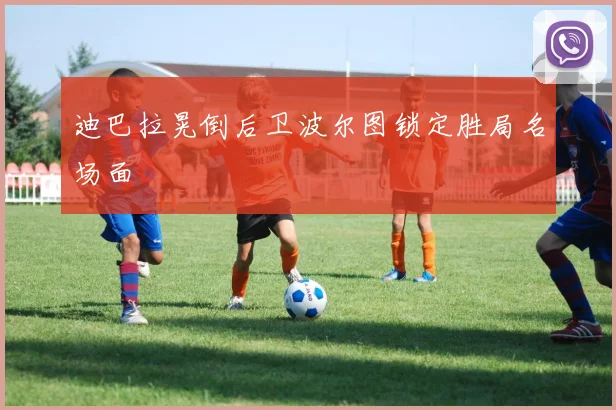 迪巴拉晃倒后卫波尔图锁定胜局名场面
