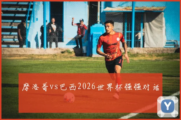 摩洛哥vs巴西2026世界杯强强对话