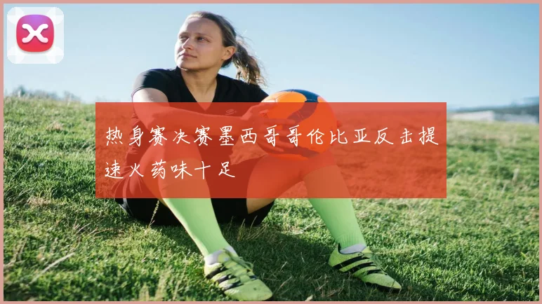 热身赛决赛墨西哥哥伦比亚反击提速火药味十足