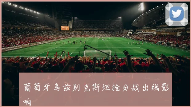 葡萄牙乌兹别克斯坦抢分战出线影响