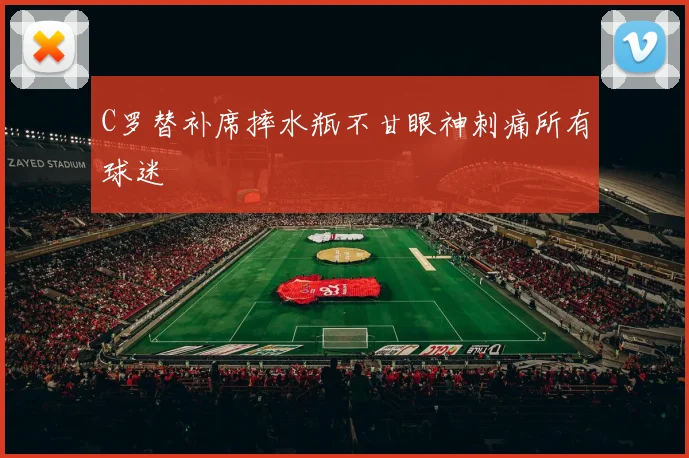 C罗替补席摔水瓶不甘眼神刺痛所有球迷