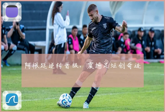 阿根廷逆转晋级，震撼足坛创奇迹