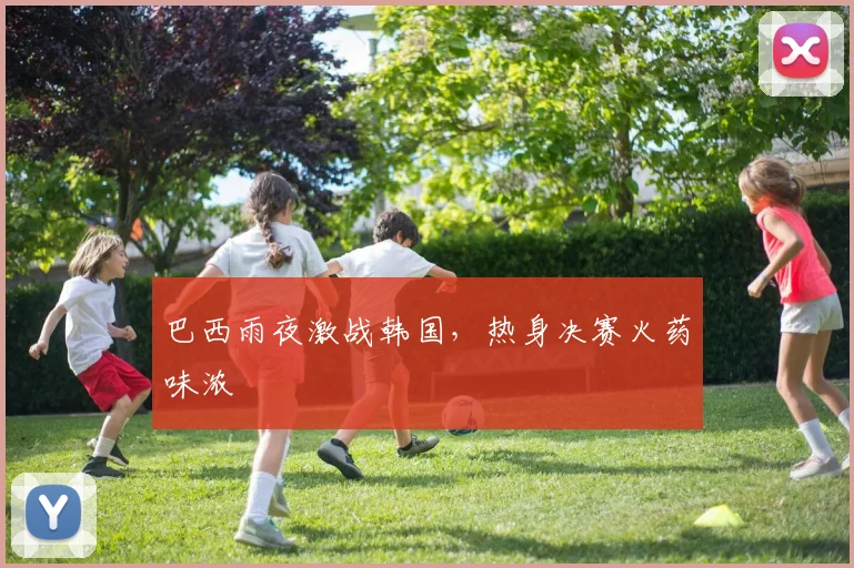 巴西雨夜激战韩国，热身决赛火药味浓