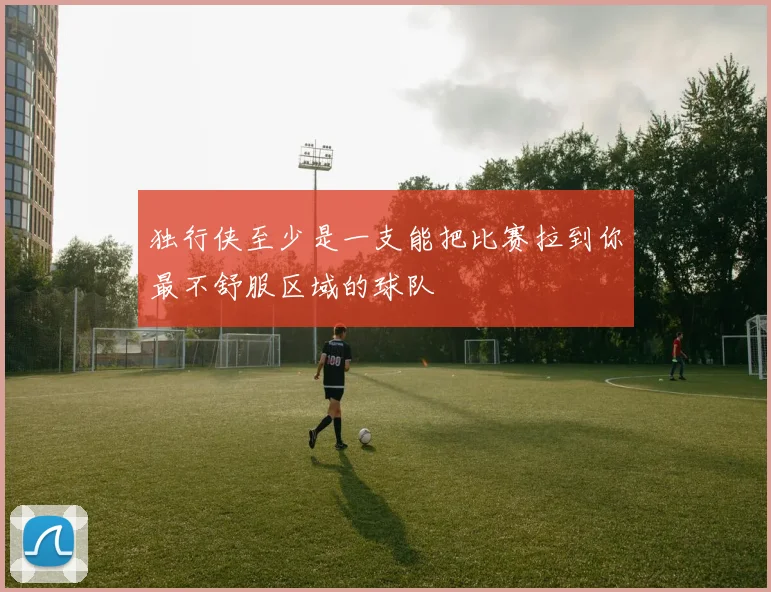 独行侠至少是一支能把比赛拉到你最不舒服区域的球队