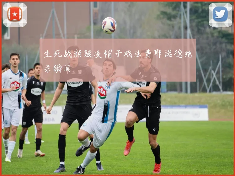 生死战颜骏凌帽子戏法费耶诺德绝杀瞬间