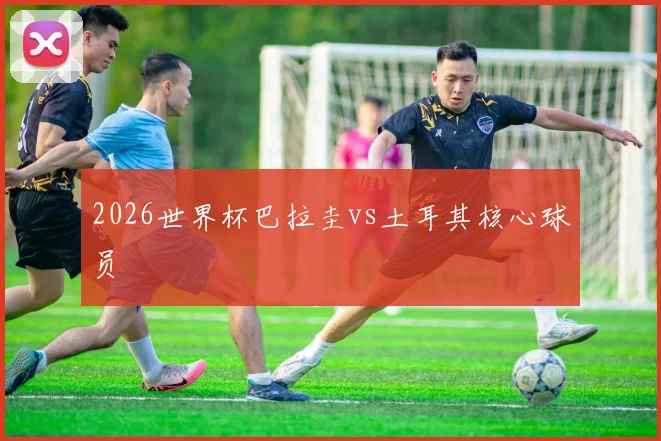 2026世界杯巴拉圭vs土耳其核心球员