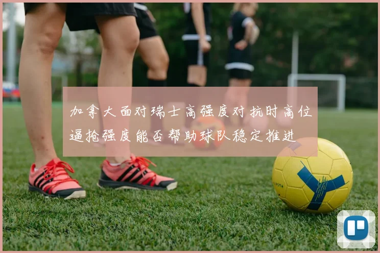 加拿大面对瑞士高强度对抗时高位逼抢强度能否帮助球队稳定推进