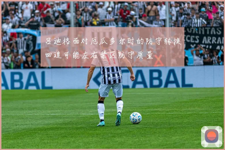 吕迪格面对厄瓜多尔时的防守转换回追可能左右禁区防守质量
