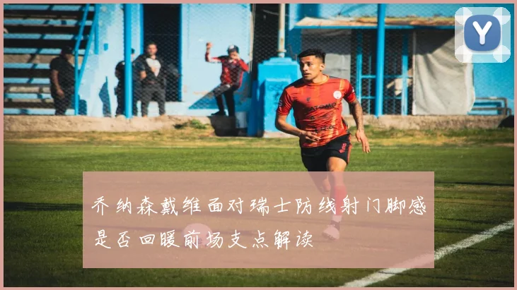 乔纳森戴维面对瑞士防线射门脚感是否回暖前场支点解读