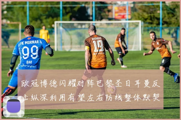 欧冠博德闪耀对阵巴黎圣日耳曼反击纵深利用有望左右防线整体默契