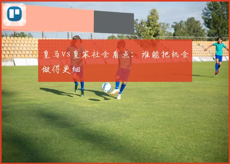 皇马vs皇家社会看点:谁能把机会做得更细