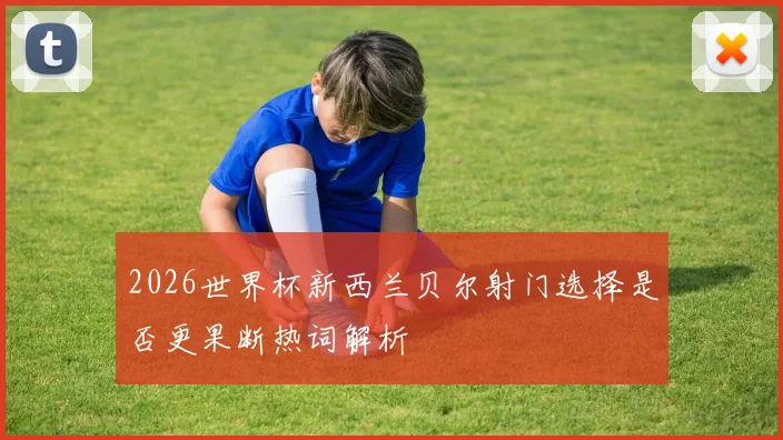 2026世界杯新西兰贝尔射门选择是否更果断热词解析