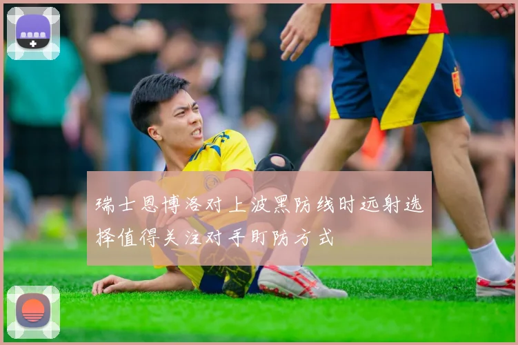 瑞士恩博洛对上波黑防线时远射选择值得关注对手盯防方式