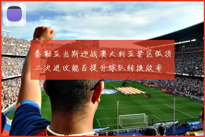 泰勒亚当斯迎战澳大利亚禁区弧顶二次进攻能否提升球队转换效率