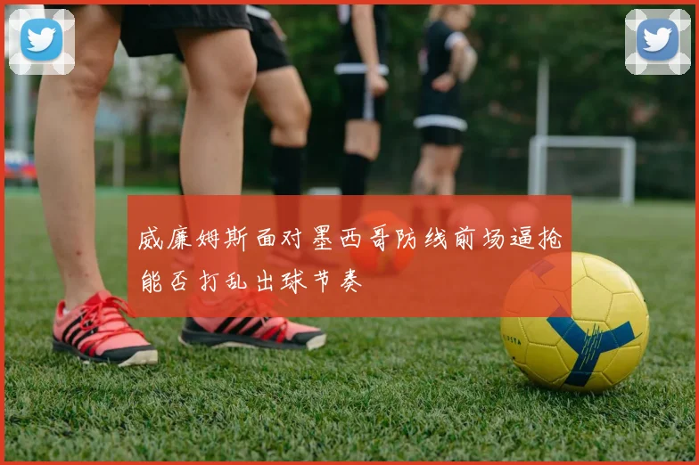 威廉姆斯面对墨西哥防线前场逼抢能否打乱出球节奏