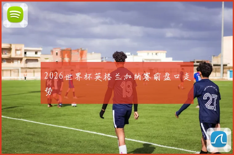 2026世界杯英格兰加纳赛前盘口走势