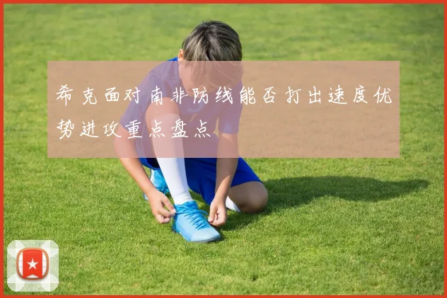 希克面对南非防线能否打出速度优势进攻重点盘点