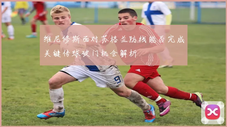 维尼修斯面对苏格兰防线能否完成关键传球破门机会解析