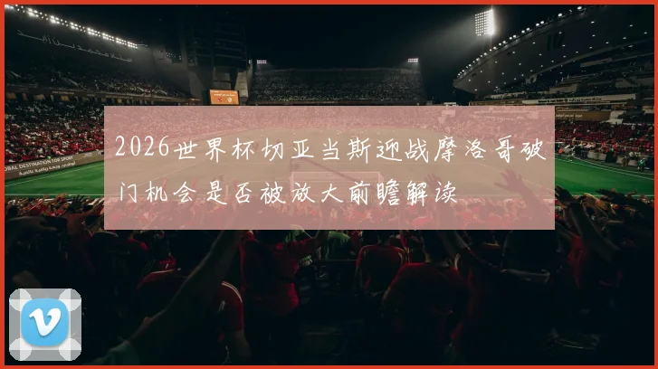 2026世界杯切亚当斯迎战摩洛哥破门机会是否被放大前瞻解读