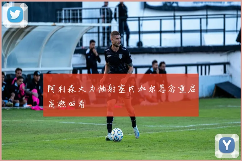 阿利森大力抽射塞内加尔悬念重启高燃回看