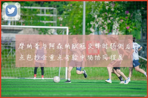 摩纳哥与阿森纳欧冠交锋时弱侧后点包抄会重点考验中场协同程度