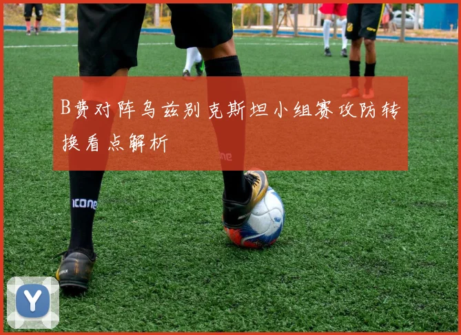 B费对阵乌兹别克斯坦小组赛攻防转换看点解析