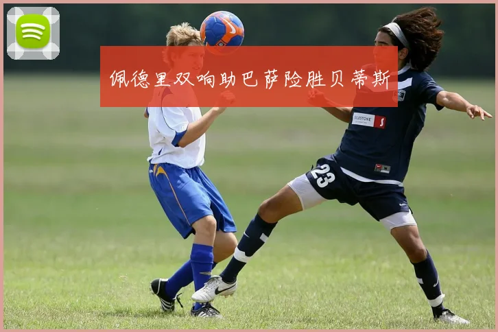 佩德里双响助巴萨险胜贝蒂斯